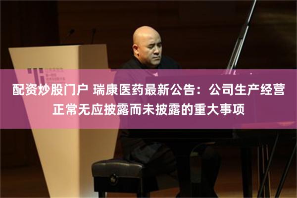 配资炒股门户 瑞康医药最新公告：公司生产经营正常无应披露而未披露的重大事项