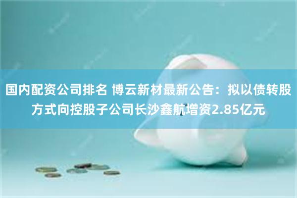 国内配资公司排名 博云新材最新公告：拟以债转股方式向控股子公司长沙鑫航增资2.85亿元
