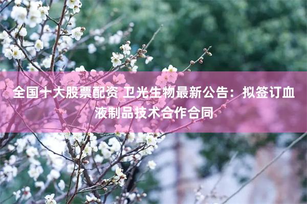 全国十大股票配资 卫光生物最新公告：拟签订血液制品技术合作合同