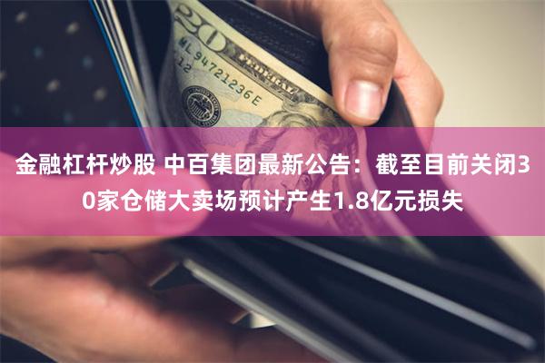 金融杠杆炒股 中百集团最新公告：截至目前关闭30家仓储大卖场预计产生1.8亿元损失