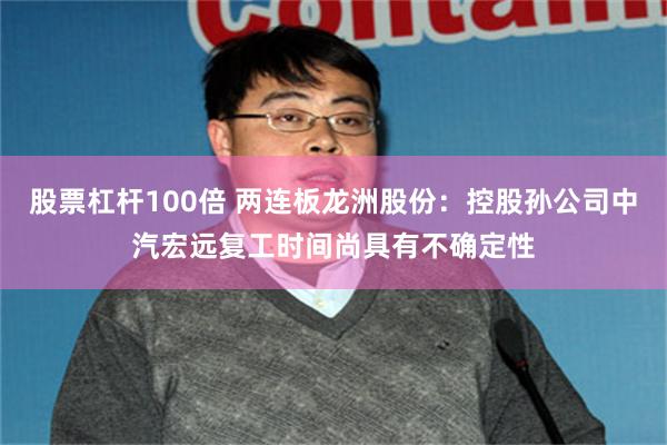 股票杠杆100倍 两连板龙洲股份：控股孙公司中汽宏远复工时间尚具有不确定性