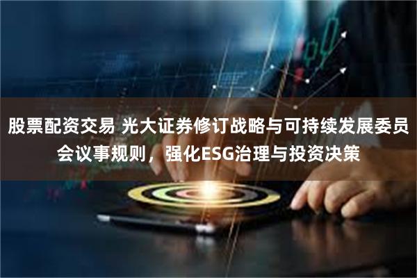 股票配资交易 光大证券修订战略与可持续发展委员会议事规则，强化ESG治理与投资决策
