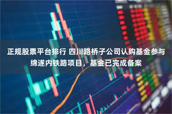 正规股票平台排行 四川路桥子公司认购基金参与绵遂内铁路项目，基金已完成备案