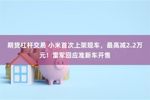 期货杠杆交易 小米首次上架现车，最高减2.2万元！雷军回应准新车开售