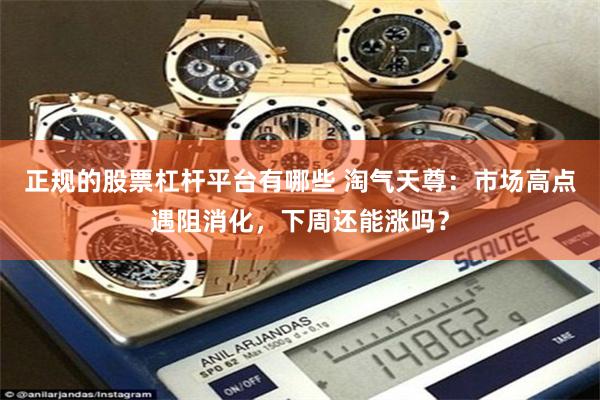 正规的股票杠杆平台有哪些 淘气天尊：市场高点遇阻消化，下周还能涨吗？
