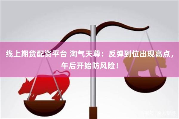 线上期货配资平台 淘气天尊：反弹到位出现高点，午后开始防风险！