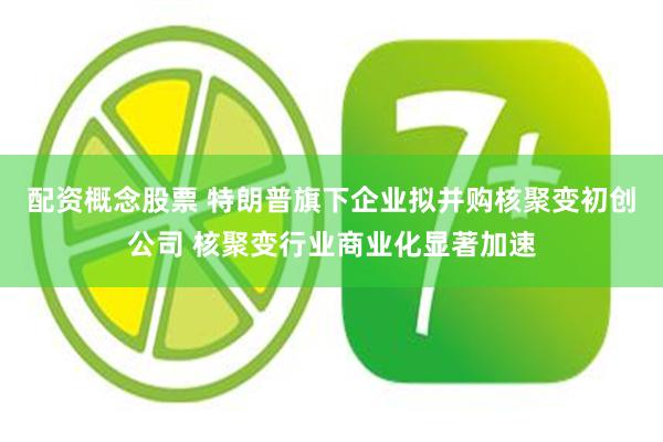 配资概念股票 特朗普旗下企业拟并购核聚变初创公司 核聚变行业商业化显著加速