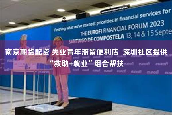 南京期货配资 失业青年滞留便利店  深圳社区提供“救助+就业”组合帮扶