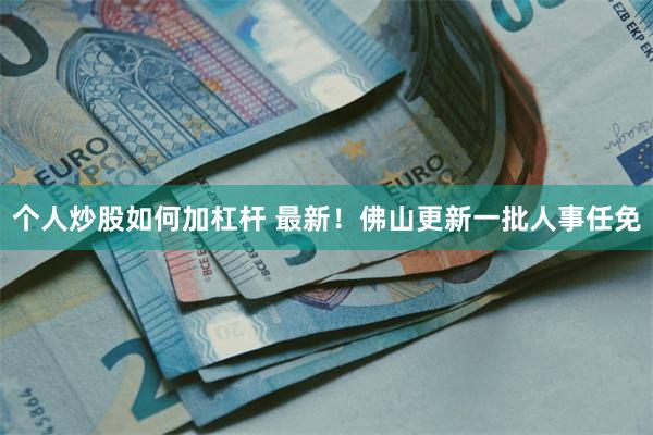 个人炒股如何加杠杆 最新！佛山更新一批人事任免