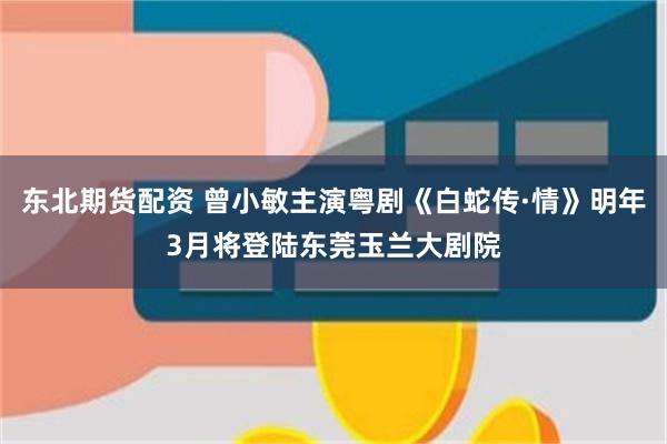 东北期货配资 曾小敏主演粤剧《白蛇传·情》明年3月将登陆东莞玉兰大剧院