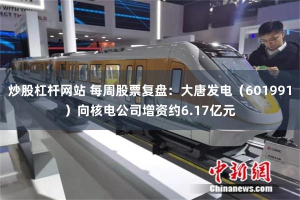 炒股杠杆网站 每周股票复盘：大唐发电（601991）向核电公司增资约6.17亿元