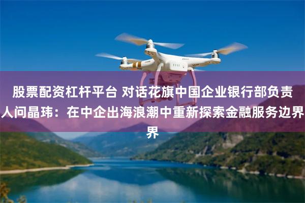 股票配资杠杆平台 对话花旗中国企业银行部负责人问晶玮：在中企出海浪潮中重新探索金融服务边界