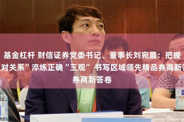 基金杠杆 财信证券党委书记、董事长刘宛晨：把握“五对关系”淬炼正确“三观” 书写区域领先精品券商新答卷