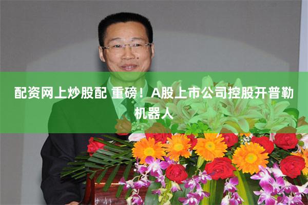 配资网上炒股配 重磅！A股上市公司控股开普勒机器人