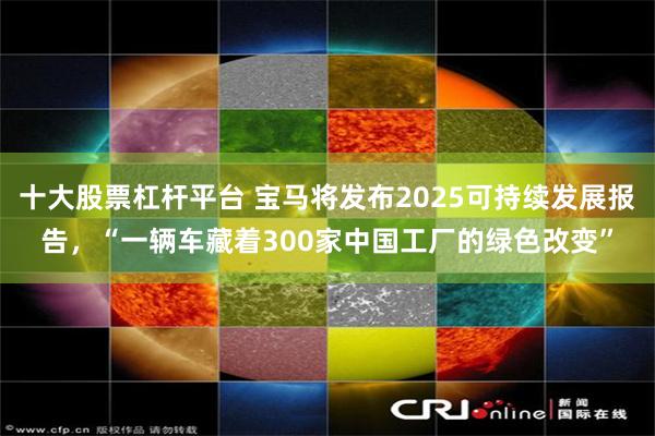 十大股票杠杆平台 宝马将发布2025可持续发展报告，“一辆车藏着300家中国工厂的绿色改变”