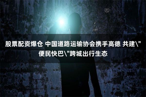 股票配资爆仓 中国道路运输协会携手高德 共建＂便民快巴＂跨城出行生态