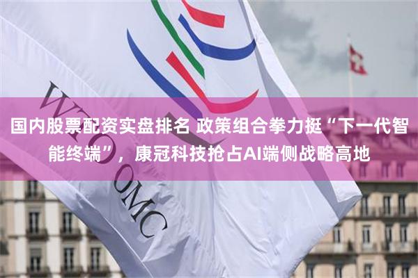 国内股票配资实盘排名 政策组合拳力挺“下一代智能终端”，康冠科技抢占AI端侧战略高地