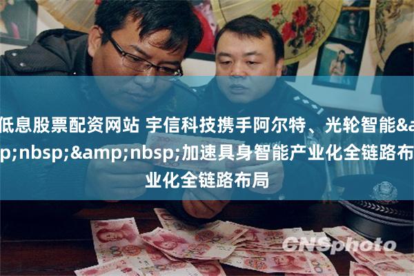 低息股票配资网站 宇信科技携手阿尔特、光轮智能&nbsp;&nbsp;加速具身智能产业化全链路布局