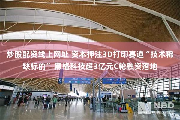 炒股配资线上网址 资本押注3D打印赛道“技术稀缺标的” 黑格科技超3亿元C轮融资落地