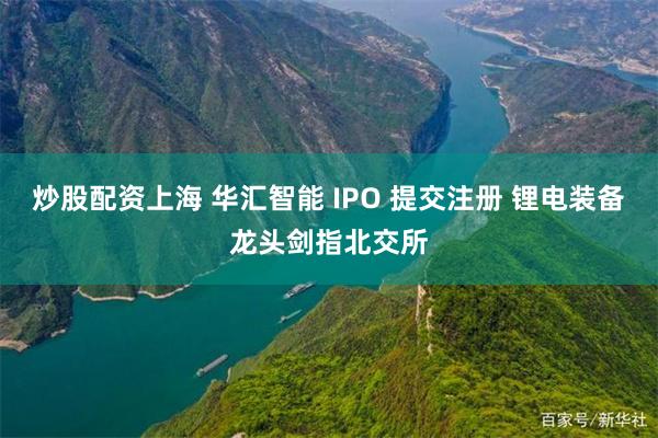 炒股配资上海 华汇智能 IPO 提交注册 锂电装备龙头剑指北交所