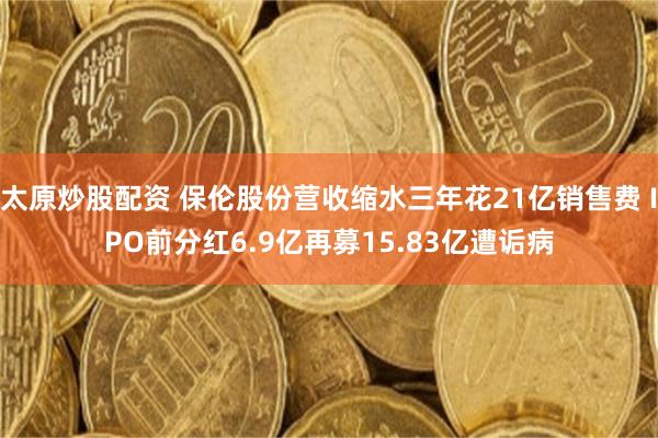 太原炒股配资 保伦股份营收缩水三年花21亿销售费 IPO前分红6.9亿再募15.83亿遭诟病