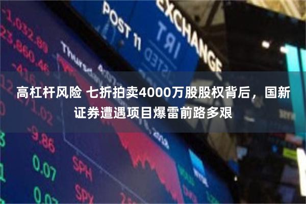 高杠杆风险 七折拍卖4000万股股权背后，国新证券遭遇项目爆雷前路多艰