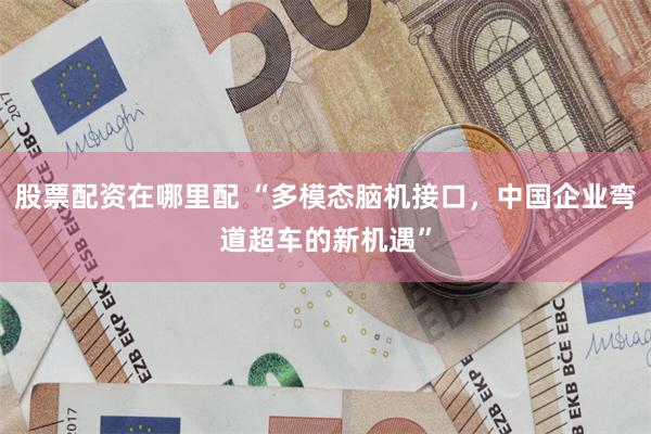 股票配资在哪里配 “多模态脑机接口，中国企业弯道超车的新机遇”