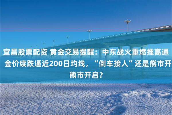 宜昌股票配资 黄金交易提醒：中东战火重燃推高通胀！金价续跌逼近200日均线，“倒车接人”还是熊市开启？