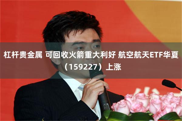 杠杆贵金属 可回收火箭重大利好 航空航天ETF华夏（159227）上涨