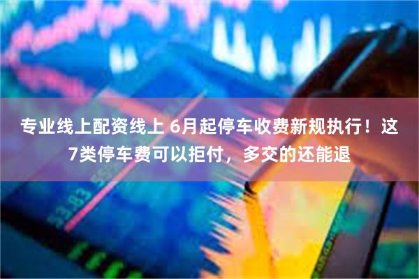 专业线上配资线上 6月起停车收费新规执行！这7类停车费可以拒付，多交的还能退