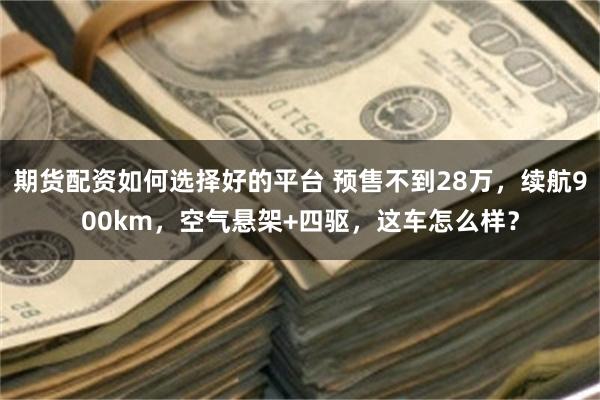 期货配资如何选择好的平台 预售不到28万，续航900km，空气悬架+四驱，这车怎么样？