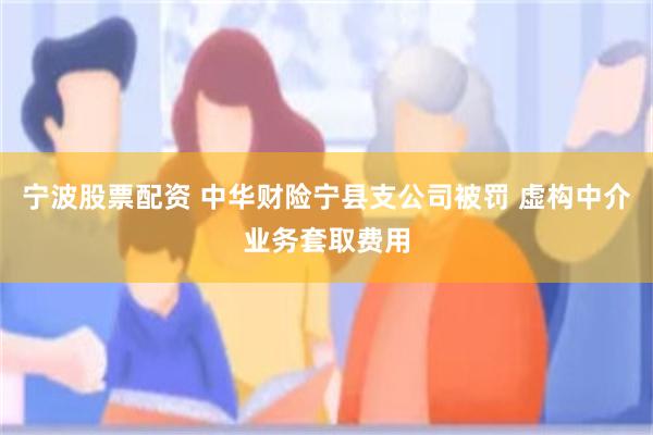 宁波股票配资 中华财险宁县支公司被罚 虚构中介业务套取费用