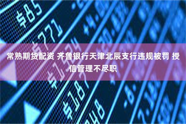 常熟期货配资 齐鲁银行天津北辰支行违规被罚 授信管理不尽职