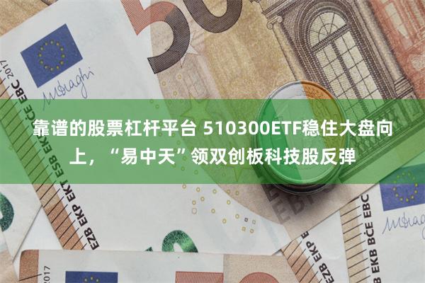 靠谱的股票杠杆平台 510300ETF稳住大盘向上，“易中天”领双创板科技股反弹