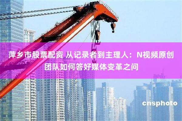 萍乡市股票配资 从记录者到主理人：N视频原创团队如何答好媒体变革之问