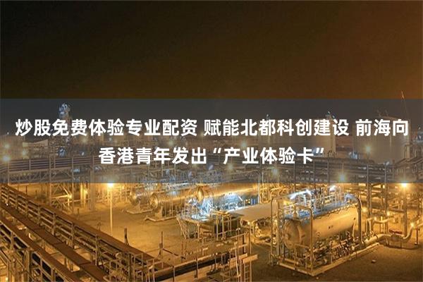 炒股免费体验专业配资 赋能北都科创建设 前海向香港青年发出“产业体验卡”
