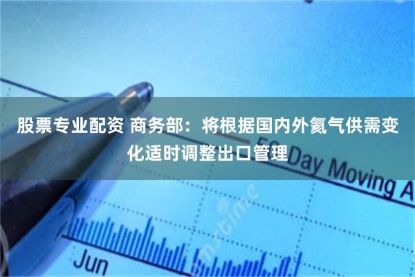 股票专业配资 商务部：将根据国内外氦气供需变化适时调整出口管理
