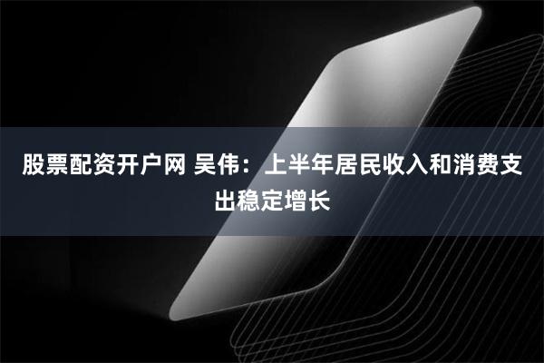 股票配资开户网 吴伟：上半年居民收入和消费支出稳定增长