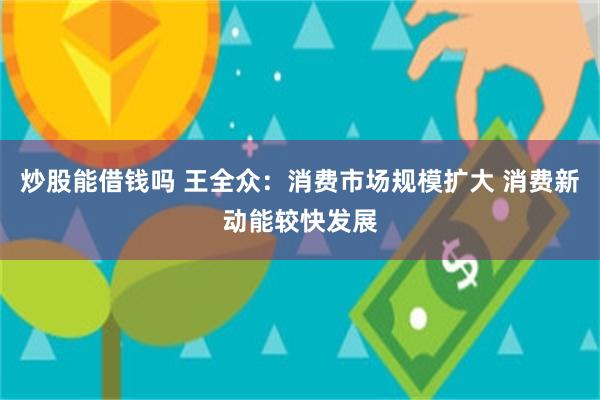 炒股能借钱吗 王全众：消费市场规模扩大 消费新动能较快发展
