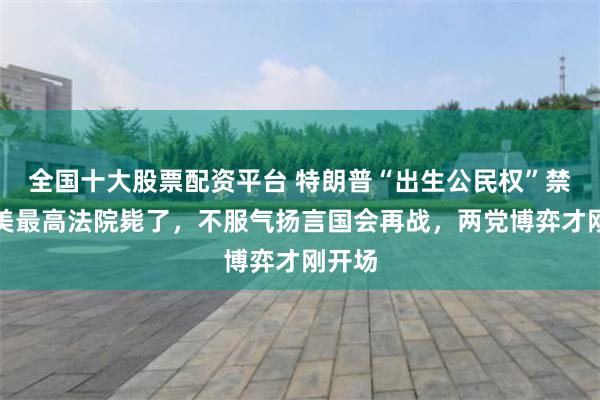 全国十大股票配资平台 特朗普“出生公民权”禁令被美最高法院毙了,不服气扬言国会再战,两党博弈才刚开场