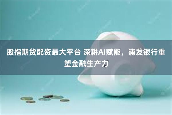 股指期货配资最大平台 深耕AI赋能,浦发银行重塑金融生产力