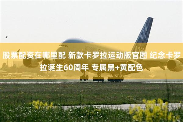 股票配资在哪里配 新款卡罗拉运动版官图 纪念卡罗拉诞生60周年 专属黑+黄配色