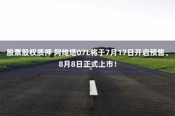 股票股权质押 阿维塔07L将于7月17日开启预售、8月8日正式上市！