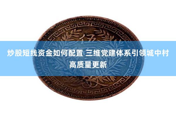 炒股短线资金如何配置 三维党建体系引领城中村高质量更新