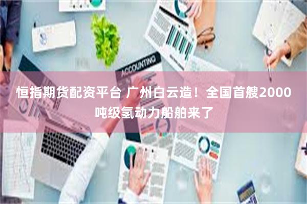 恒指期货配资平台 广州白云造！全国首艘2000吨级氢动力船舶来了