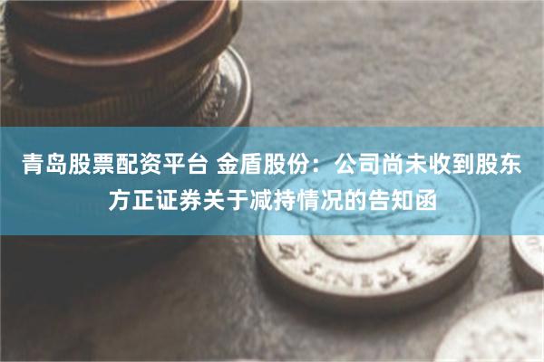青岛股票配资平台 金盾股份：公司尚未收到股东方正证券关于减持情况的告知函