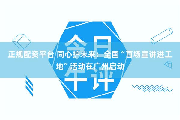正规配资平台 同心护未来：全国“百场宣讲进工地”活动在广州启动