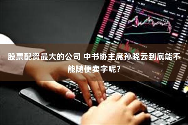 股票配资最大的公司 中书协主席孙晓云到底能不能随便卖字呢？