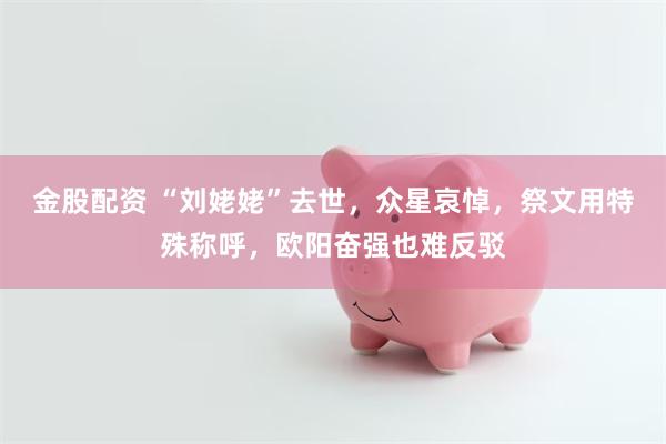 金股配资 “刘姥姥”去世，众星哀悼，祭文用特殊称呼，欧阳奋强也难反驳