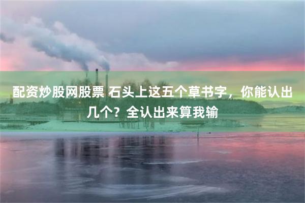 配资炒股网股票 石头上这五个草书字，你能认出几个？全认出来算我输